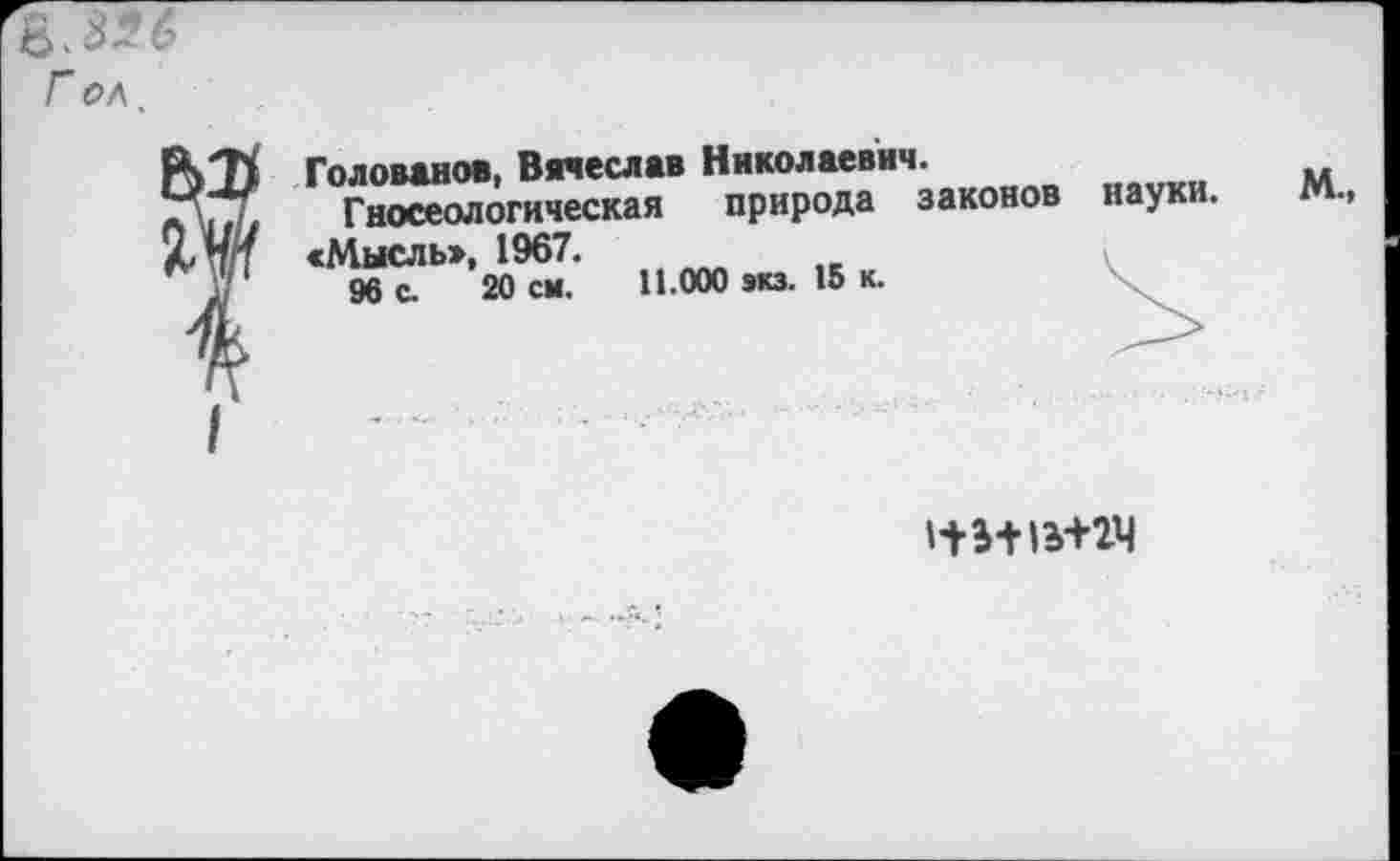 ﻿в.8*6
Г ол.
Голованов, Вячеслав Николаевич.
Гносеологическая природа законов науки.
«Мысль», 1967.
96 с. 20 см. 11.000 экз. 15 к.
м.,
НИ 1И2Ч